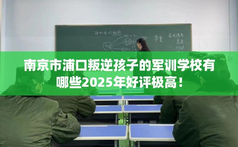南京市浦口叛逆孩子的军训学校有哪些2025年好评极高！