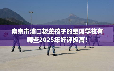南京市浦口叛逆孩子的军训学校有哪些2025年好评极高！