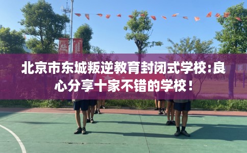 北京市东城叛逆教育封闭式学校:良心分享十家不错的学校！