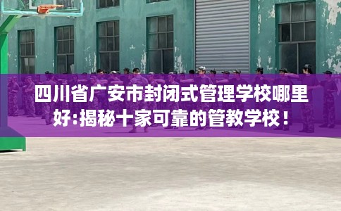 四川省广安市封闭式管理学校哪里好:揭秘十家可靠的管教学校！