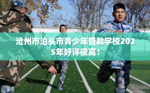 沧州市泊头市青少年管教学校2025年好评极高！