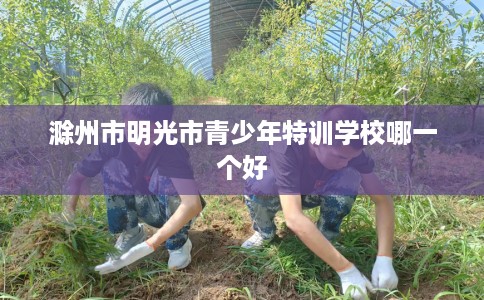 滁州市明光市青少年特训学校哪一个好 滁州市明光市青少年特训学校哪一个好