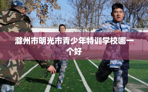 滁州市明光市青少年特训学校哪一个好 滁州市明光市青少年特训学校哪一个好