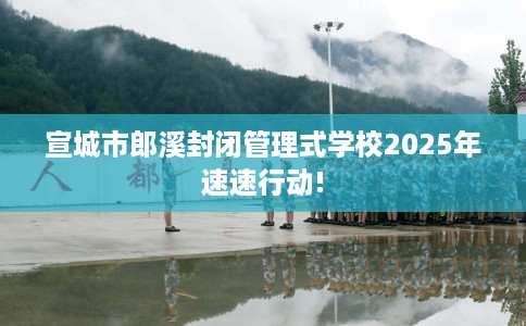 宣城市郎溪封闭管理式学校2025年速速行动!