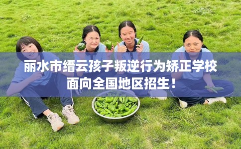 丽水市缙云孩子叛逆行为矫正学校面向全国地区招生! 丽水市缙云孩子叛逆行为矫正学校面向全国地区招生!