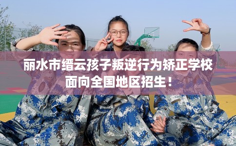 丽水市缙云孩子叛逆行为矫正学校面向全国地区招生! 丽水市缙云孩子叛逆行为矫正学校面向全国地区招生!