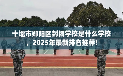 十堰市郧阳区封闭学校是什么学校,2025年最新排名推荐! 十堰市郧阳区封闭学校是什么学校,2025年最新排名推荐!