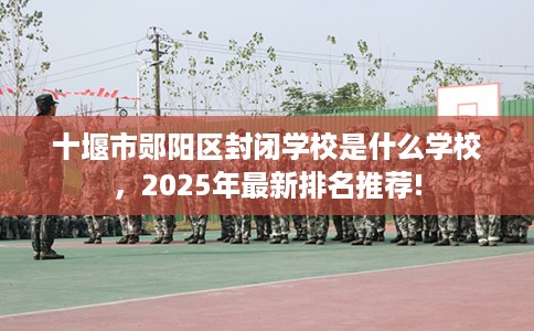 十堰市郧阳区封闭学校是什么学校,2025年最新排名推荐! 十堰市郧阳区封闭学校是什么学校,2025年最新排名推荐!