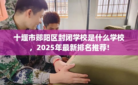 十堰市郧阳区封闭学校是什么学校，2025年最新排名推荐!