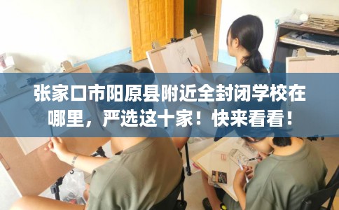 张家口市阳原县附近全封闭学校在哪里，严选这十家！快来看看！