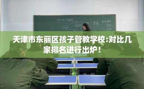 天津市东丽区孩子管教学校:对比几家排名进行出炉！