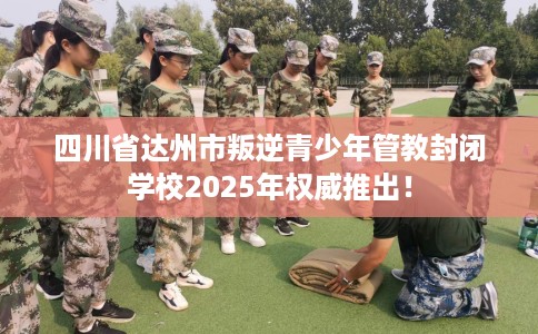 四川省达州市叛逆青少年管教封闭学校2025年权威推出！