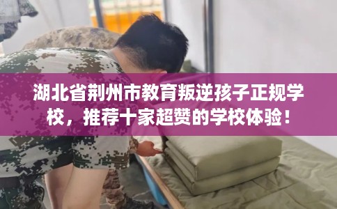 湖北省荆州市教育叛逆孩子正规学校，推荐十家超赞的学校体验！