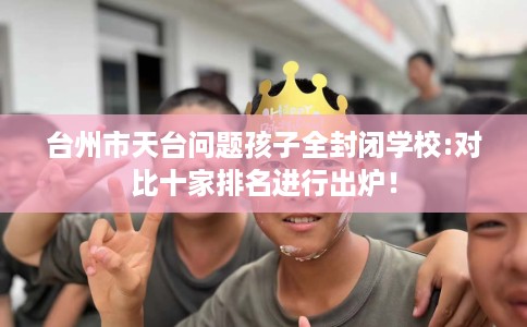 台州市天台问题孩子全封闭学校:对比十家排名进行出炉！