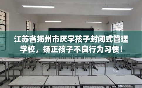江苏省扬州市厌学孩子封闭式管理学校,矫正孩子不良行为习惯! 江苏省扬州市厌学孩子封闭式管理学校,矫正孩子不良行为习惯!