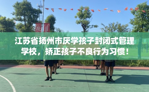 江苏省扬州市厌学孩子封闭式管理学校，矫正孩子不良行为习惯！