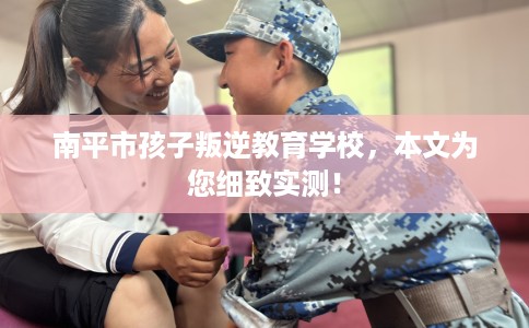 南平市孩子叛逆教育学校,本文为您细致实测! 南平市孩子叛逆教育学校,本文为您细致实测!