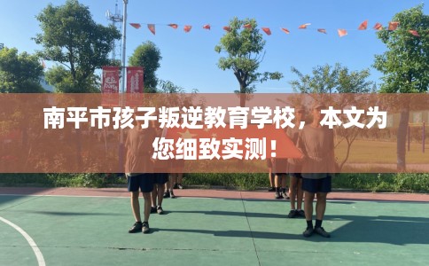南平市孩子叛逆教育学校，本文为您细致实测！