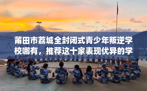 莆田市荔城全封闭式青少年叛逆学校哪有，推荐这十家表现优异的学校！