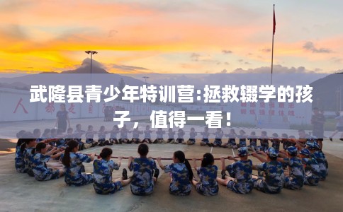 武隆县青少年特训营:拯救辍学的孩子，值得一看！