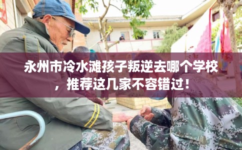永州市冷水滩孩子叛逆去哪个学校，推荐这几家不容错过！