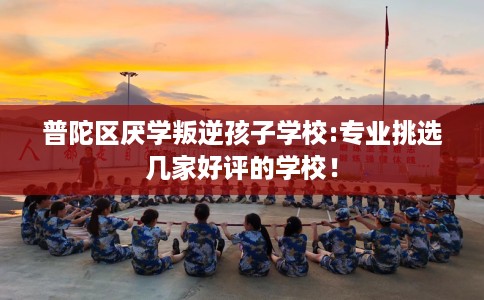 普陀区厌学叛逆孩子学校:专业挑选几家好评的学校！