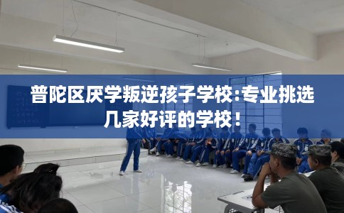 普陀区厌学叛逆孩子学校:专业挑选几家好评的学校！