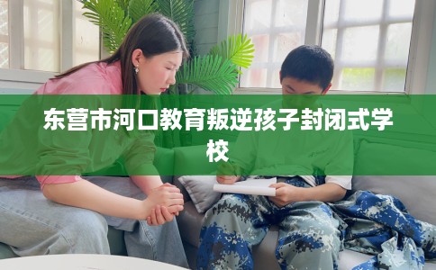 东营市河口教育叛逆孩子封闭式学校