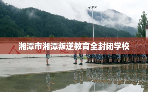 湘潭市湘潭叛逆教育全封闭学校 湘潭市湘潭叛逆教育全封闭学校