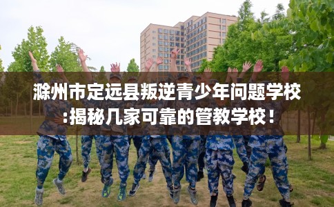 滁州市定远县叛逆青少年问题学校:揭秘几家可靠的管教学校! 滁州市定远县叛逆青少年问题学校:揭秘几家可靠的管教学校!