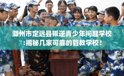 滁州市定远县叛逆青少年问题学校:揭秘几家可靠的管教学校！