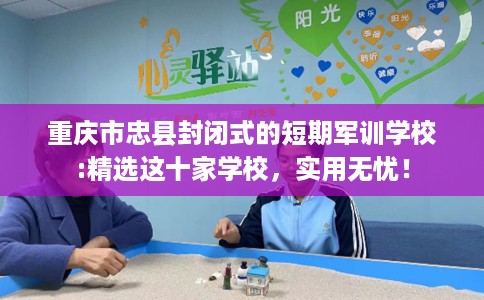 重庆市忠县封闭式的短期军训学校:精选这十家学校,实用无忧! 重庆市忠县封闭式的短期军训学校:精选这十家学校,实用无忧!