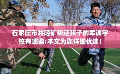石家庄市井陉矿叛逆孩子的军训学校有哪些:本文为您详细优选！