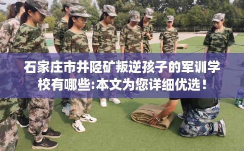 石家庄市井陉矿叛逆孩子的军训学校有哪些:本文为您详细优选！