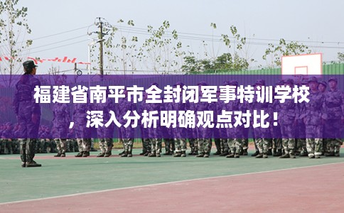 福建省南平市全封闭军事特训学校，深入分析明确观点对比！