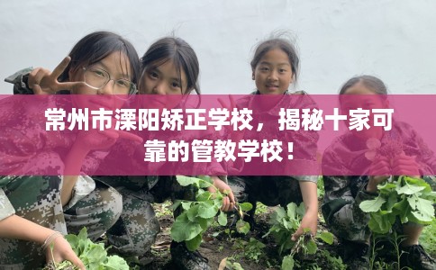 常州市溧阳矫正学校，揭秘十家可靠的管教学校！