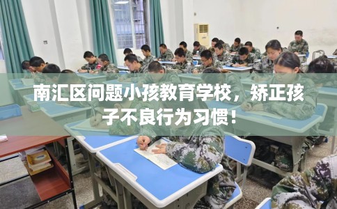 南汇区问题小孩教育学校，矫正孩子不良行为习惯！