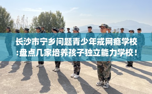 长沙市宁乡问题青少年戒网瘾学校:盘点几家培养孩子独立能力学校！