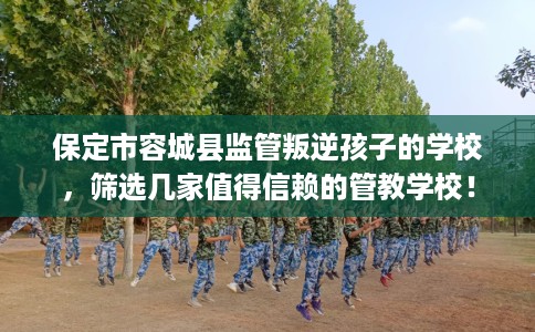 保定市容城县监管叛逆孩子的学校，筛选几家值得信赖的管教学校！