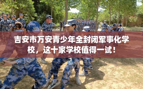 吉安市万安青少年全封闭军事化学校，这十家学校值得一试！