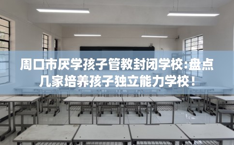 周口市厌学孩子管教封闭学校:盘点几家培养孩子独立能力学校！