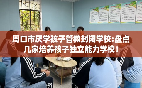 周口市厌学孩子管教封闭学校:盘点几家培养孩子独立能力学校！