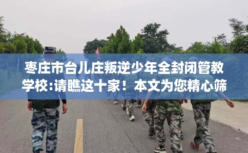 枣庄市台儿庄叛逆少年全封闭管教学校:请瞧这十家!本文为您精心筛选! 枣庄市台儿庄叛逆少年全封闭管教学校:请瞧这十家!本文为您精心筛选!