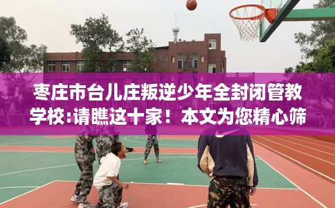 枣庄市台儿庄叛逆少年全封闭管教学校:请瞧这十家！本文为您精心筛选！
