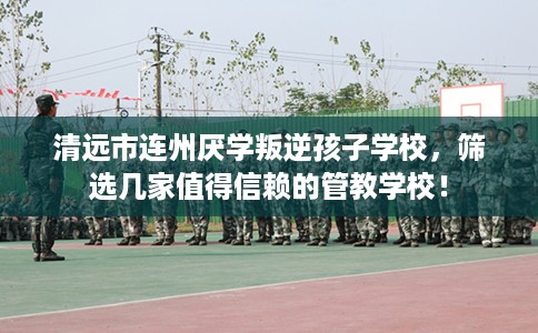 清远市连州厌学叛逆孩子学校，筛选几家值得信赖的管教学校！