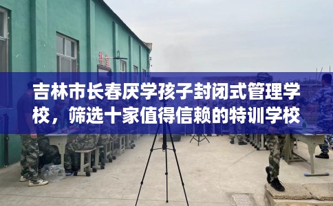 吉林市长春厌学孩子封闭式管理学校，筛选十家值得信赖的特训学校！