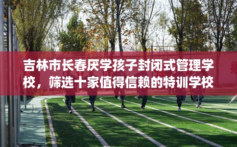 吉林市长春厌学孩子封闭式管理学校，筛选十家值得信赖的特训学校！