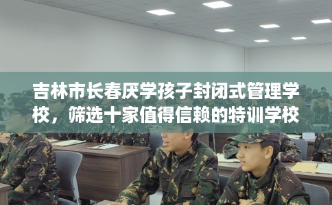 吉林市长春厌学孩子封闭式管理学校，筛选十家值得信赖的特训学校！