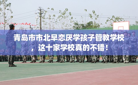 青岛市市北早恋厌学孩子管教学校,这十家学校真的不错! 青岛市市北早恋厌学孩子管教学校,这十家学校真的不错!