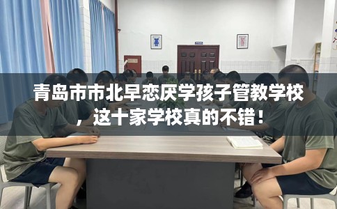 青岛市市北早恋厌学孩子管教学校,这十家学校真的不错! 青岛市市北早恋厌学孩子管教学校,这十家学校真的不错!